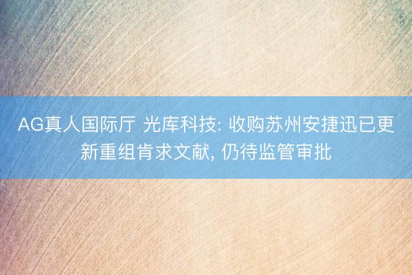 AG真人国际厅 光库科技: 收购苏州安捷迅已更新重组肯求文献， 仍待监管审批