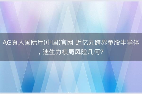 AG真人国际厅(中国)官网 近亿元跨界参股半导体， 迪生力棋局风险几何?