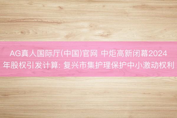 AG真人国际厅(中国)官网 中炬高新闭幕2024年股权引发计算: 复兴市集护理保护中小激动权利
