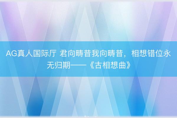 AG真人国际厅 君向畴昔我向畴昔，相想错位永无归期——《古相想曲》