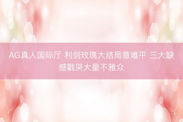 AG真人国际厅 利剑玫瑰大结局意难平 三大缺憾戳哭大量不雅众