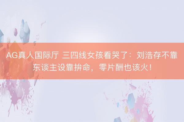 AG真人国际厅 三四线女孩看哭了:刘浩存不靠东谈主设靠拚命,零片酬也该火!