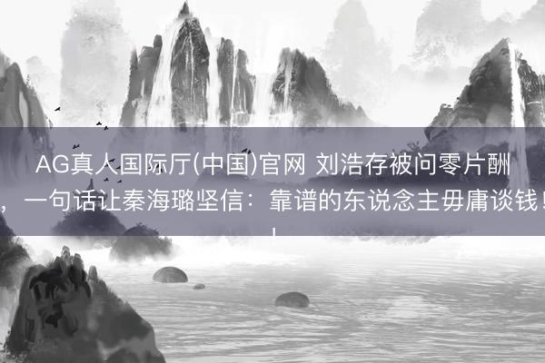 AG真人国际厅(中国)官网 刘浩存被问零片酬，一句话让秦海璐坚信：靠谱的东说念主毋庸谈钱！