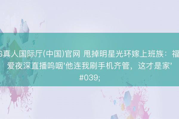 AG真人国际厅(中国)官网 甩掉明星光环嫁上班族：福原爱夜深直播呜咽'他连我刷手机齐管，这才是家'