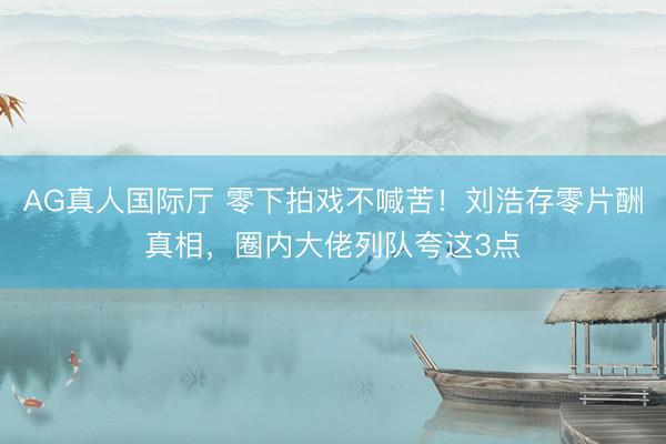 AG真人国际厅 零下拍戏不喊苦！刘浩存零片酬真相，圈内大佬列队夸这3点