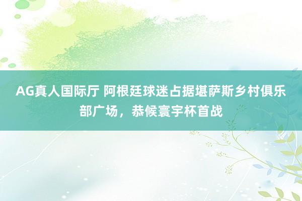 AG真人国际厅 阿根廷球迷占据堪萨斯乡村俱乐部广场,恭候寰宇杯首战