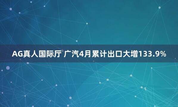 AG真人国际厅 广汽4月累计出口大增133.9%