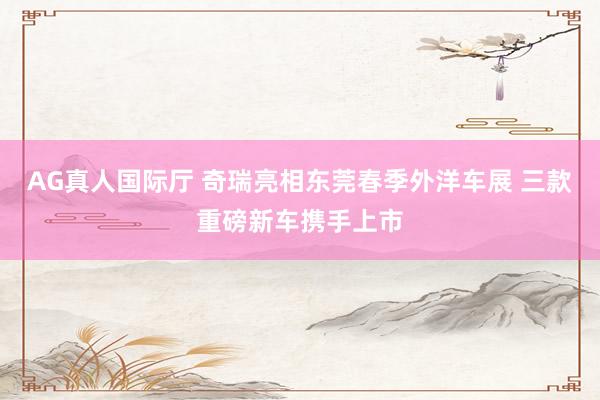 AG真人国际厅 奇瑞亮相东莞春季外洋车展 三款重磅新车携手上市