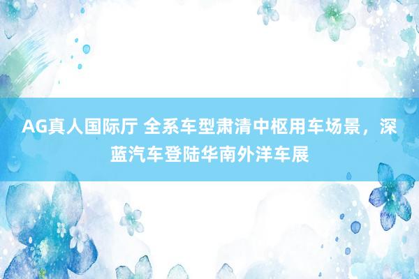 AG真人国际厅 全系车型肃清中枢用车场景，深蓝汽车登陆华南外洋车展