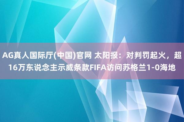 AG真人国际厅(中国)官网 太阳报：对判罚起火，超16万东说念主示威条款FIFA访问苏格兰1-0海地