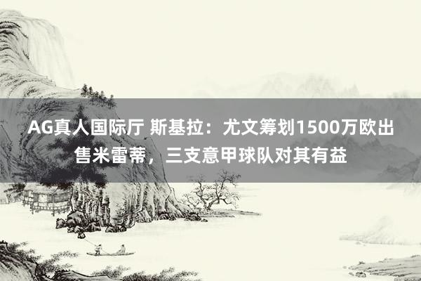 AG真人国际厅 斯基拉：尤文筹划1500万欧出售米雷蒂，三支意甲球队对其有益