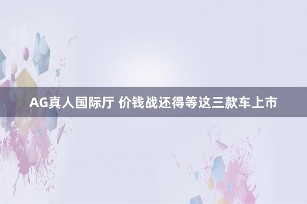 AG真人国际厅 价钱战还得等这三款车上市