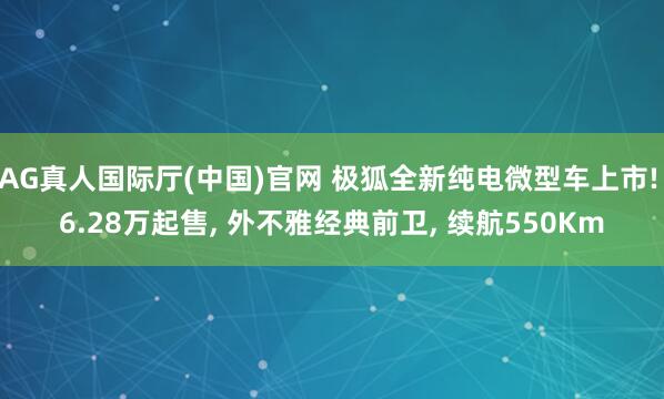 AG真人国际厅(中国)官网 极狐全新纯电微型车上市! 6.28万起售, 外不雅经典前卫, 续航550Km