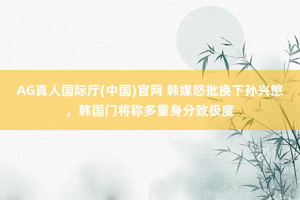AG真人国际厅(中国)官网 韩媒怒批换下孙兴慜，韩国门将称多重身分致极度