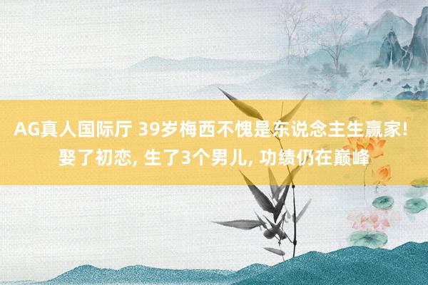 AG真人国际厅 39岁梅西不愧是东说念主生赢家! 娶了初恋， 生了3个男儿， 功绩仍在巅峰