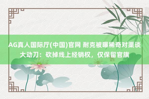 AG真人国际厅(中国)官网 耐克被曝稀奇对渠谈大动刀：砍掉线上经销权，仅保留官旗