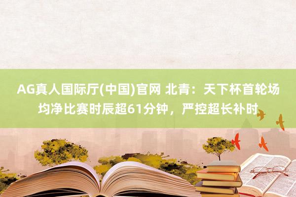 AG真人国际厅(中国)官网 北青：天下杯首轮场均净比赛时辰超61分钟，严控超长补时