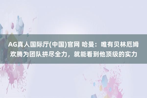 AG真人国际厅(中国)官网 哈曼：唯有贝林厄姆欢腾为团队拼尽全力，就能看到他顶级的实力