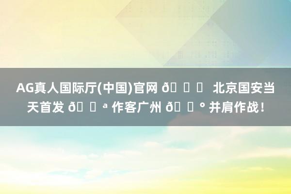 AG真人国际厅(中国)官网 💚 北京国安当天首发 💪 作客广州 🔰 并肩作战！